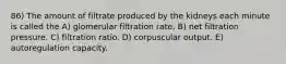 86) The amount of filtrate produced by the kidneys each minute is called the A) glomerular filtration rate. B) net filtration pressure. C) filtration ratio. D) corpuscular output. E) autoregulation capacity.