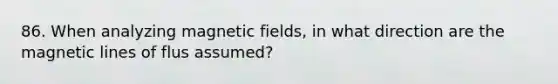 86. When analyzing magnetic fields, in what direction are the magnetic lines of flus assumed?