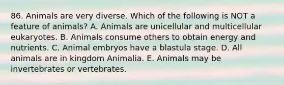 86. Animals are very diverse. Which of the following is NOT a feature of animals? A. Animals are unicellular and multicellular eukaryotes. B. Animals consume others to obtain energy and nutrients. C. Animal embryos have a blastula stage. D. All animals are in kingdom Animalia. E. Animals may be invertebrates or vertebrates.