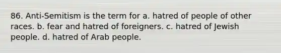 86. Anti-Semitism is the term for a. hatred of people of other races. b. fear and hatred of foreigners. c. hatred of Jewish people. d. hatred of Arab people.