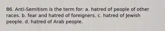 86. Anti-Semitism is the term for: a. hatred of people of other races. b. fear and hatred of foreigners. c. hatred of Jewish people. d. hatred of Arab people.