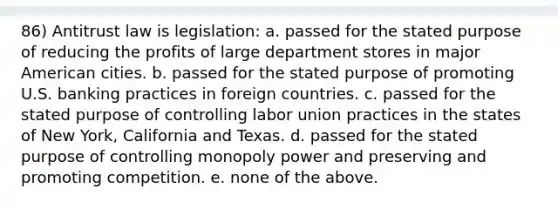 86) Antitrust law is legislation: a. passed for the stated purpose of reducing the profits of large department stores in major American cities. b. passed for the stated purpose of promoting U.S. banking practices in foreign countries. c. passed for the stated purpose of controlling labor union practices in the states of New York, California and Texas. d. passed for the stated purpose of controlling monopoly power and preserving and promoting competition. e. none of the above.