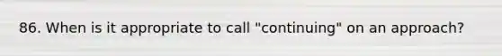 86. When is it appropriate to call "continuing" on an approach?