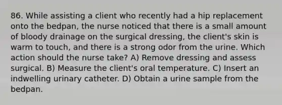 86. While assisting a client who recently had a hip replacement onto the bedpan, the nurse noticed that there is a small amount of bloody drainage on the surgical dressing, the client's skin is warm to touch, and there is a strong odor from the urine. Which action should the nurse take? A) Remove dressing and assess surgical. B) Measure the client's oral temperature. C) Insert an indwelling urinary catheter. D) Obtain a urine sample from the bedpan.