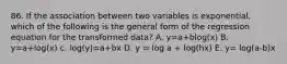 86. If the association between two variables is exponential, which of the following is the general form of the regression equation for the transformed data? A. y=a+blog(x) B. y=a+log(x) c. log(y)=a+bx D. y = log a + log(hx) E. y= log(a-b)x