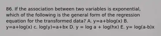 86. If the association between two variables is exponential, which of the following is the general form of the regression equation for the transformed data? A. y=a+blog(x) B. y=a+log(x) c. log(y)=a+bx D. y = log a + log(hx) E. y= log(a-b)x