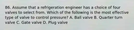 86. Assume that a refrigeration engineer has a choice of four valves to select from. Which of the following is the most effective type of valve to control pressure? A. Ball valve B. Quarter turn valve C. Gate valve D. Plug valve