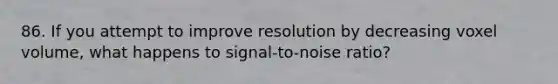 86. If you attempt to improve resolution by decreasing voxel volume, what happens to signal-to-noise ratio?