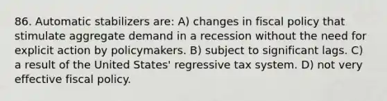 86. Automatic stabilizers are: A) changes in fiscal policy that stimulate aggregate demand in a recession without the need for explicit action by policymakers. B) subject to significant lags. C) a result of the United States' regressive tax system. D) not very effective fiscal policy.