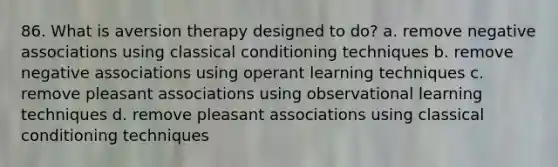 86. What is aversion therapy designed to do? a. remove negative associations using classical conditioning techniques b. remove negative associations using operant learning techniques c. remove pleasant associations using observational learning techniques d. remove pleasant associations using classical conditioning techniques