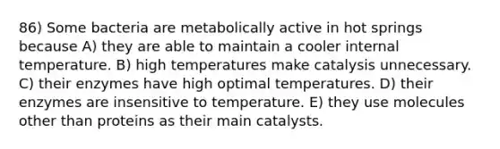 86) Some bacteria are metabolically active in hot springs because A) they are able to maintain a cooler internal temperature. B) high temperatures make catalysis unnecessary. C) their enzymes have high optimal temperatures. D) their enzymes are insensitive to temperature. E) they use molecules other than proteins as their main catalysts.