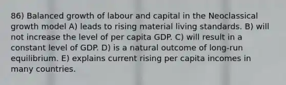 86) Balanced growth of labour and capital in the Neoclassical growth model A) leads to rising material living standards. B) will not increase the level of per capita GDP. C) will result in a constant level of GDP. D) is a natural outcome of long-run equilibrium. E) explains current rising per capita incomes in many countries.