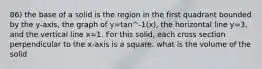 86) the base of a solid is the region in the first quadrant bounded by the y-axis, the graph of y=tan^-1(x), the horizontal line y=3, and the vertical line x=1. For this solid, each cross section perpendicular to the x-axis is a square. what is the volume of the solid