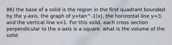 86) the base of a solid is the region in the first quadrant bounded by the y-axis, the graph of y=tan^-1(x), the horizontal line y=3, and the vertical line x=1. For this solid, each cross section perpendicular to the x-axis is a square. what is the volume of the solid