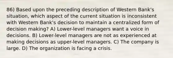 86) Based upon the preceding description of Western Bank's situation, which aspect of the current situation is inconsistent with Western Bank's decision to maintain a centralized form of decision making? A) Lower-level managers want a voice in decisions. B) Lower-level managers are not as experienced at making decisions as upper-level managers. C) The company is large. D) The organization is facing a crisis.