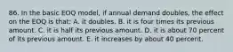 86. In the basic EOQ model, if annual demand doubles, the effect on the EOQ is that: A. it doubles. B. it is four times its previous amount. C. it is half its previous amount. D. it is about 70 percent of its previous amount. E. it increases by about 40 percent.