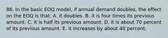 86. In the basic EOQ model, if annual demand doubles, the effect on the EOQ is that: A. it doubles. B. it is four times its previous amount. C. it is half its previous amount. D. it is about 70 percent of its previous amount. E. it increases by about 40 percent.