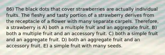 86) The black dots that cover strawberries are actually individual fruits. The fleshy and tasty portion of a strawberry derives from the receptacle of a flower with many separate carpels. Therefore, a strawberry is A) both a multiple fruit and an aggregate fruit. B) both a multiple fruit and an accessory fruit. C) both a simple fruit and an aggregate fruit. D) both an aggregate fruit and an accessory fruit. E) a simple fruit with many seeds.