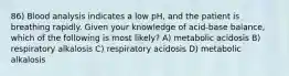 86) Blood analysis indicates a low pH, and the patient is breathing rapidly. Given your knowledge of acid-base balance, which of the following is most likely? A) metabolic acidosis B) respiratory alkalosis C) respiratory acidosis D) metabolic alkalosis