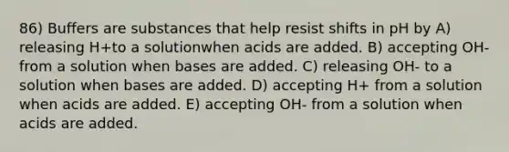 86) Buffers are substances that help resist shifts in pH by A) releasing H+to a solutionwhen acids are added. B) accepting OH-from a solution when bases are added. C) releasing OH- to a solution when bases are added. D) accepting H+ from a solution when acids are added. E) accepting OH- from a solution when acids are added.