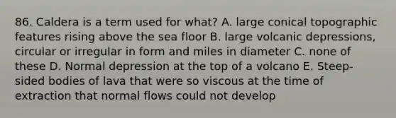 86. Caldera is a term used for what? A. large conical topographic features rising above the sea floor B. large volcanic depressions, circular or irregular in form and miles in diameter C. none of these D. Normal depression at the top of a volcano E. Steep-sided bodies of lava that were so viscous at the time of extraction that normal flows could not develop