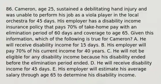 86. Cameron, age 25, sustained a debilitating hand injury and was unable to perform his job as a viola player in the local orchestra for 45 days. His employer has a disability income insurance policy that pays 70% of take-home pay with an elimination period of 60 days and coverage to age 65. Given this information, which of the following is true for Cameron? A. He will receive disability income for 15 days. B. His employer will pay 70% of his current income for 40 years. C. He will not be eligible for any disability income because his disability ended before the elimination period ended. D. He will receive disability income for 45 days. E. His employer will estimate his average salary through age 65 to determine his disability income.