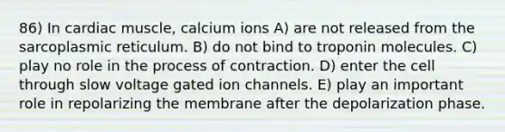 86) In cardiac muscle, calcium ions A) are not released from the sarcoplasmic reticulum. B) do not bind to troponin molecules. C) play no role in the process of contraction. D) enter the cell through slow voltage gated ion channels. E) play an important role in repolarizing the membrane after the depolarization phase.