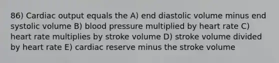 86) <a href='https://www.questionai.com/knowledge/kyxUJGvw35-cardiac-output' class='anchor-knowledge'>cardiac output</a> equals the A) end diastolic volume minus end systolic volume B) <a href='https://www.questionai.com/knowledge/kD0HacyPBr-blood-pressure' class='anchor-knowledge'>blood pressure</a> multiplied by heart rate C) heart rate multiplies by stroke volume D) stroke volume divided by heart rate E) cardiac reserve minus the stroke volume