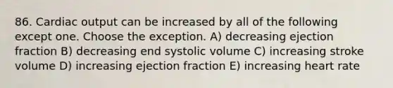 86. <a href='https://www.questionai.com/knowledge/kyxUJGvw35-cardiac-output' class='anchor-knowledge'>cardiac output</a> can be increased by all of the following except one. Choose the exception. A) decreasing ejection fraction B) decreasing end systolic volume C) increasing stroke volume D) increasing ejection fraction E) increasing heart rate