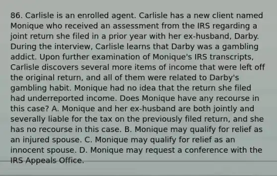 86. Carlisle is an enrolled agent. Carlisle has a new client named Monique who received an assessment from the IRS regarding a joint return she filed in a prior year with her ex-husband, Darby. During the interview, Carlisle learns that Darby was a gambling addict. Upon further examination of Monique's IRS transcripts, Carlisle discovers several more items of income that were left off the original return, and all of them were related to Darby's gambling habit. Monique had no idea that the return she filed had underreported income. Does Monique have any recourse in this case? A. Monique and her ex-husband are both jointly and severally liable for the tax on the previously filed return, and she has no recourse in this case. B. Monique may qualify for relief as an injured spouse. C. Monique may qualify for relief as an innocent spouse. D. Monique may request a conference with the IRS Appeals Office.