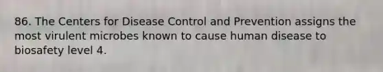 86. The Centers for Disease Control and Prevention assigns the most virulent microbes known to cause human disease to biosafety level 4.