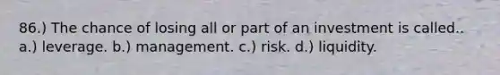 86.) The chance of losing all or part of an investment is called.. a.) leverage. b.) management. c.) risk. d.) liquidity.