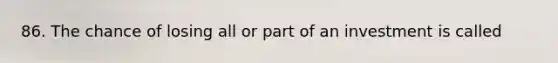 86. The chance of losing all or part of an investment is called