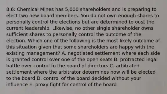 8.6: Chemical Mines has 5,000 shareholders and is preparing to elect two new board members. You do not own enough shares to personally control the elections but are determined to oust the current leadership. Likewise, no other single shareholder owns sufficient shares to personally control the outcome of the election. Which one of the following is the most likely outcome of this situation given that some shareholders are happy with the existing management? A. negotiated settlement where each side is granted control over one of the open seats B. protracted legal battle over control fo the board of directors C. arbitrated settlement where the arbitrator determines how will be elected to the board D. control of the board decided without your influence E. proxy fight for control of the board