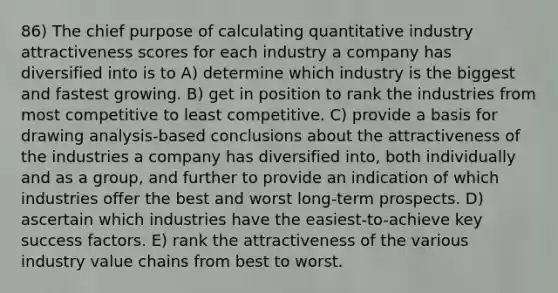 86) The chief purpose of calculating quantitative industry attractiveness scores for each industry a company has diversified into is to A) determine which industry is the biggest and fastest growing. B) get in position to rank the industries from most competitive to least competitive. C) provide a basis for drawing analysis-based conclusions about the attractiveness of the industries a company has diversified into, both individually and as a group, and further to provide an indication of which industries offer the best and worst long-term prospects. D) ascertain which industries have the easiest-to-achieve key success factors. E) rank the attractiveness of the various industry value chains from best to worst.