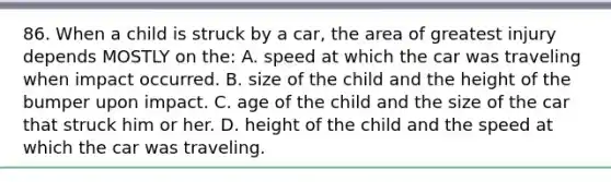 86. When a child is struck by a car, the area of greatest injury depends MOSTLY on the: A. speed at which the car was traveling when impact occurred. B. size of the child and the height of the bumper upon impact. C. age of the child and the size of the car that struck him or her. D. height of the child and the speed at which the car was traveling.