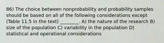 86) The choice between nonprobability and probability samples should be based on all of the following considerations except (Table 11.5 in the text) ________. A) the nature of the research B) size of the population C) variability in the population D) statistical and operational considerations