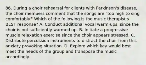 86. During a choir rehearsal for clients with Parkinson's disease, the choir members comment that the songs are "too high to sing comfortably." Which of the following is the music therapist's BEST response? A. Conduct additional vocal warm-ups, since the choir is not sufficiently warmed up. B. Initiate a progressive muscle relaxation exercise since the choir appears stressed. C. Distribute percussion instruments to distract the choir from this anxiety provoking situation. D. Explore which key would best meet the needs of the group and transpose the music accordingly.