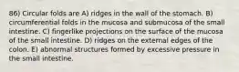 86) Circular folds are A) ridges in the wall of the stomach. B) circumferential folds in the mucosa and submucosa of the small intestine. C) fingerlike projections on the surface of the mucosa of the small intestine. D) ridges on the external edges of the colon. E) abnormal structures formed by excessive pressure in the small intestine.