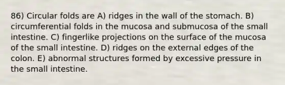 86) Circular folds are A) ridges in the wall of the stomach. B) circumferential folds in the mucosa and submucosa of the small intestine. C) fingerlike projections on the surface of the mucosa of the small intestine. D) ridges on the external edges of the colon. E) abnormal structures formed by excessive pressure in the small intestine.