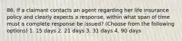 86. If a claimant contacts an agent regarding her life insurance policy and clearly expects a response, within what span of time must a complete response be issued? (Choose from the following options) 1. 15 days 2. 21 days 3. 31 days 4. 90 days