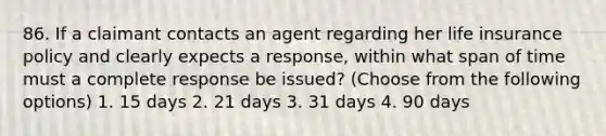 86. If a claimant contacts an agent regarding her life insurance policy and clearly expects a response, within what span of time must a complete response be issued? (Choose from the following options) 1. 15 days 2. 21 days 3. 31 days 4. 90 days