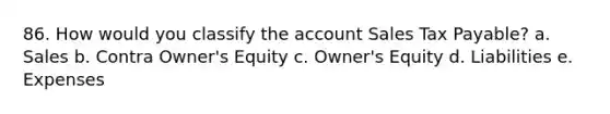 86. How would you classify the account Sales Tax Payable? a. Sales b. Contra Owner's Equity c. Owner's Equity d. Liabilities e. Expenses