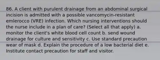 86. A client with purulent drainage from an abdominal surgical incision is admitted with a possible vancomycin-resistant emlerocco (VRE) infection. Which nursing interventions should the nurse include in a plan of care? (Select all that apply) a. monitor the client's white blood cell count b. send wound drainage for culture and sensitivity c. Use standard precaution wear of mask d. Explain the procedure of a low bacterial diet e. Institute contact precaution for staff and visitor.