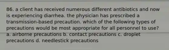 86. a client has received numerous different antibiotics and now is experiencing diarrhea. the physician has prescribed a transmission-based precaution. which of the following types of precautions would be most appropriate for all personnel to use? a. airborne precautions b. contact precautions c. droplet precautions d. needlestick precautions