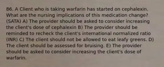 86. A Client who is taking warfarin has started on cephalexin. What are the nursing implications of this medication change? (SATA) A) The provider should be asked to consider increasing the client's dose of cephalexin B) The provider should be reminded to recheck the client's international normalized ratio (INR) C) The client should not be allowed to eat leafy greens. D) The client should be assessed for bruising. E) The provider should be asked to consider increasing the client's dose of warfarin.