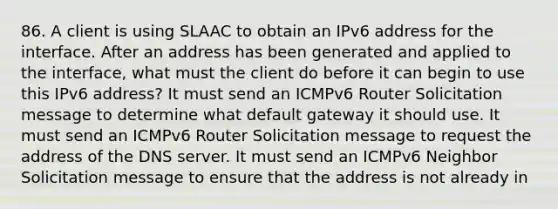 86. A client is using SLAAC to obtain an IPv6 address for the interface. After an address has been generated and applied to the interface, what must the client do before it can begin to use this IPv6 address? It must send an ICMPv6 Router Solicitation message to determine what default gateway it should use. It must send an ICMPv6 Router Solicitation message to request the address of the DNS server. It must send an ICMPv6 Neighbor Solicitation message to ensure that the address is not already in