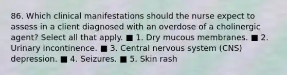 86. Which clinical manifestations should the nurse expect to assess in a client diagnosed with an overdose of a cholinergic agent? Select all that apply. ■ 1. Dry mucous membranes. ■ 2. Urinary incontinence. ■ 3. Central nervous system (CNS) depression. ■ 4. Seizures. ■ 5. Skin rash