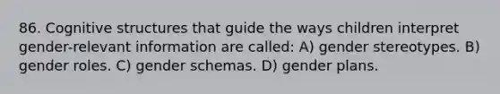 86. Cognitive structures that guide the ways children interpret gender-relevant information are called: A) gender stereotypes. B) gender roles. C) gender schemas. D) gender plans.