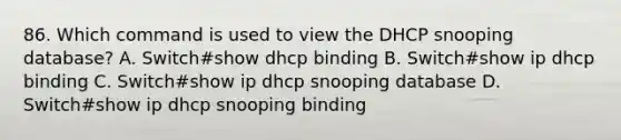 86. Which command is used to view the DHCP snooping database? A. Switch#show dhcp binding B. Switch#show ip dhcp binding C. Switch#show ip dhcp snooping database D. Switch#show ip dhcp snooping binding